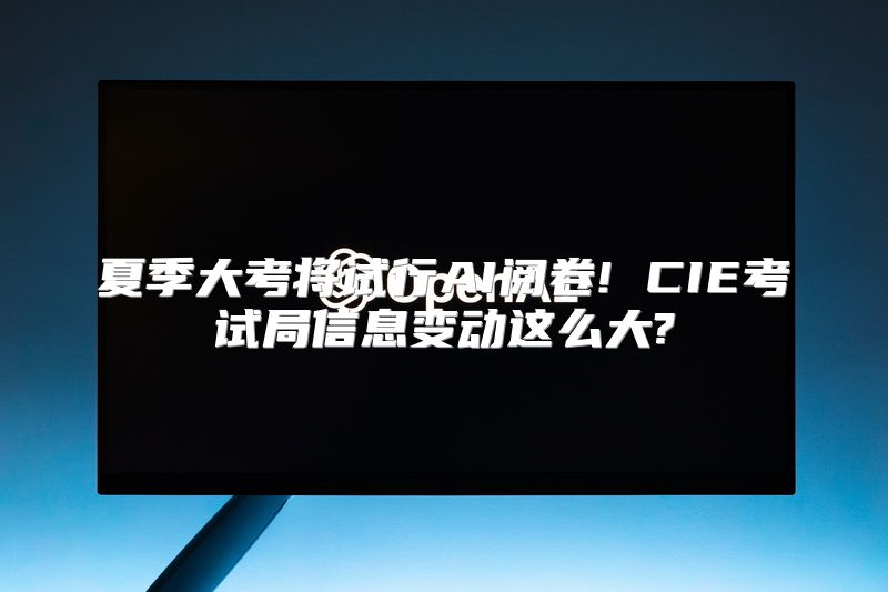 夏季大考将试行AI阅卷! CIE考试局信息变动这么大?