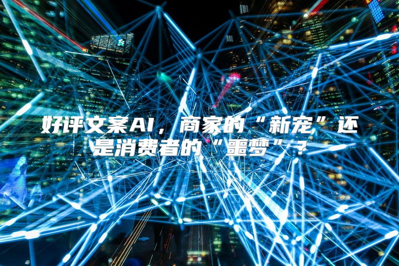 好评文案AI，商家的“新宠”还是消费者的“噩梦”？
