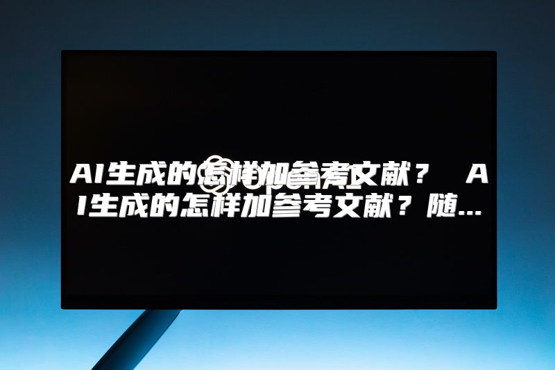 AI生成的怎样加参考文献？ AI生成的怎样加参考文献？随...