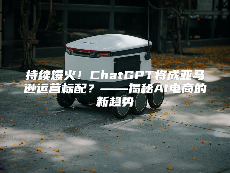 持续爆火！ChatGPT将成亚马逊运营标配？——揭秘AI电商的新趋势