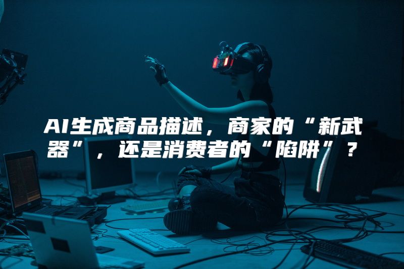 AI生成商品描述，商家的“新武器”，还是消费者的“陷阱”？