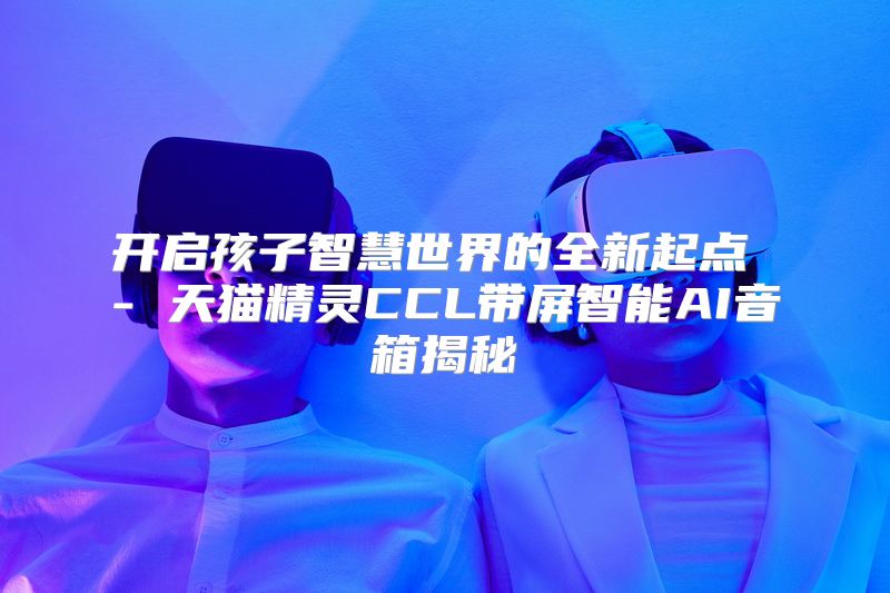 开启孩子智慧世界的全新起点 - 天猫精灵CCL带屏智能AI音箱揭秘