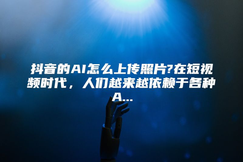 抖音的AI怎么上传照片?在短视频时代，人们越来越依赖于各种A...