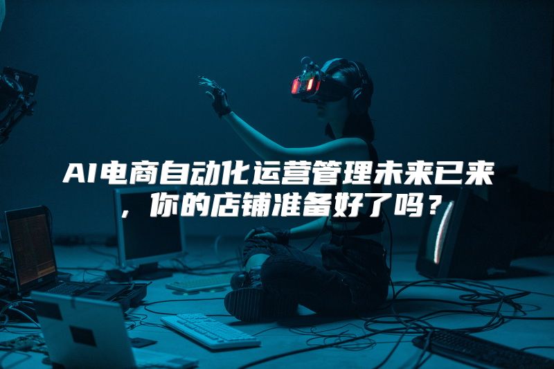 AI电商自动化运营管理未来已来，你的店铺准备好了吗？