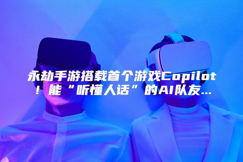 永劫手游搭载首个游戏Copilot！能“听懂人话”的AI队友...