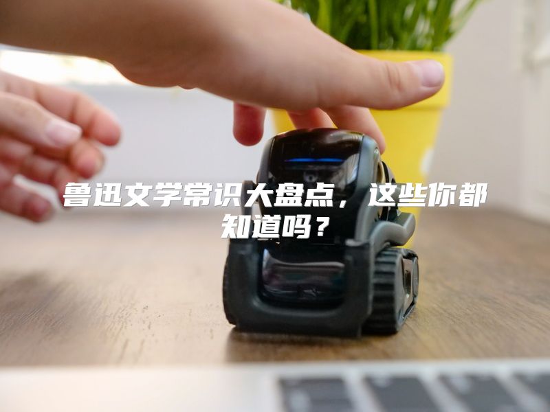 鲁迅文学常识大盘点，这些你都知道吗？