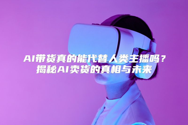 AI带货真的能代替人类主播吗？揭秘AI卖货的真相与未来