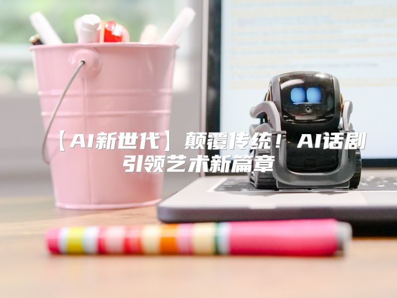 【AI新世代】颠覆传统！AI话剧引领艺术新篇章