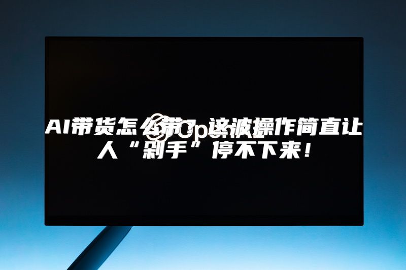 AI带货怎么带？这波操作简直让人“剁手”停不下来！