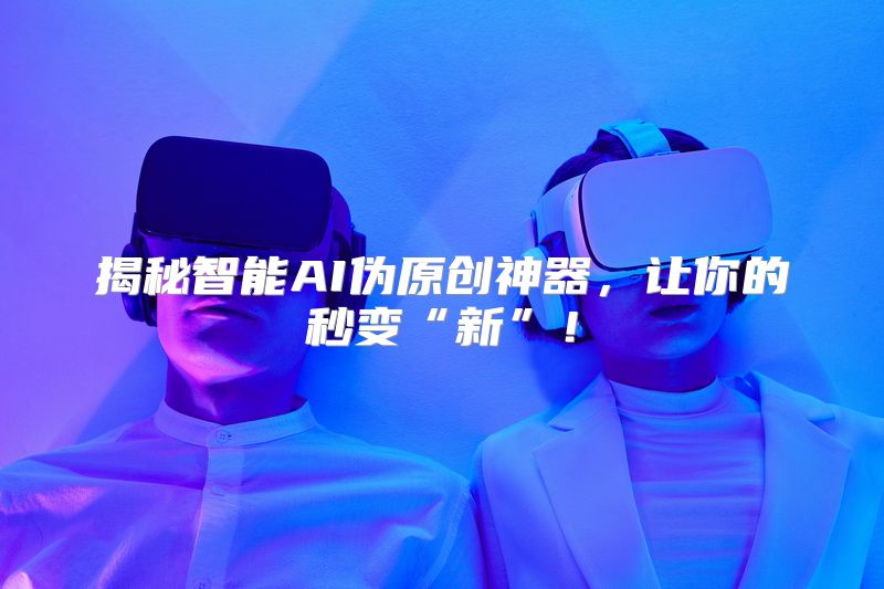 揭秘智能AI伪原创神器，让你的秒变“新”！