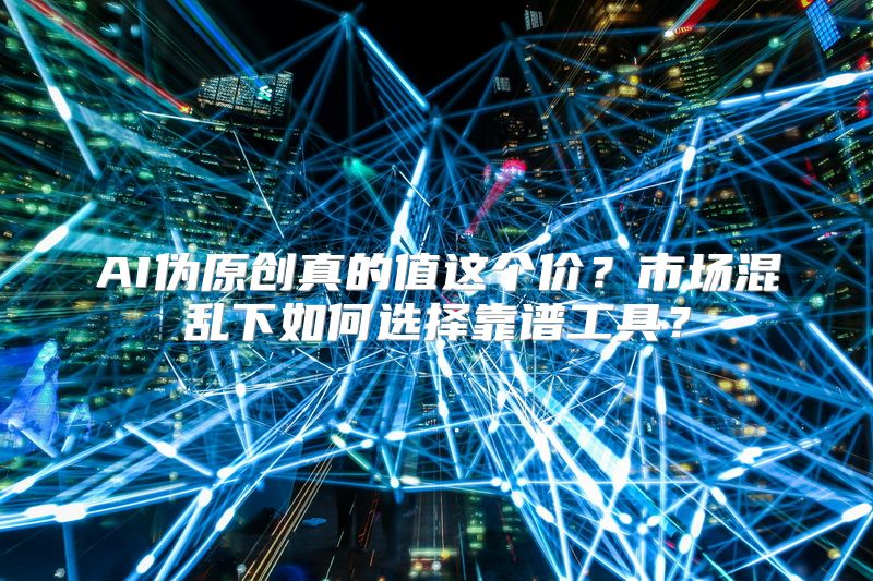 AI伪原创真的值这个价？市场混乱下如何选择靠谱工具？