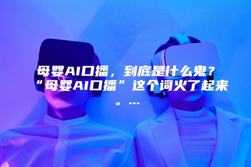 母婴AI口播，到底是什么鬼？“母婴AI口播”这个词火了起来。...