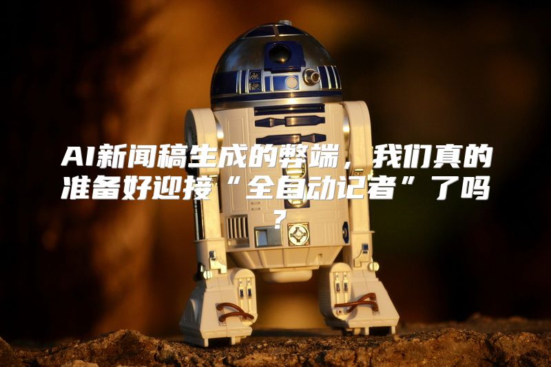 AI新闻稿生成的弊端，我们真的准备好迎接“全自动记者”了吗？