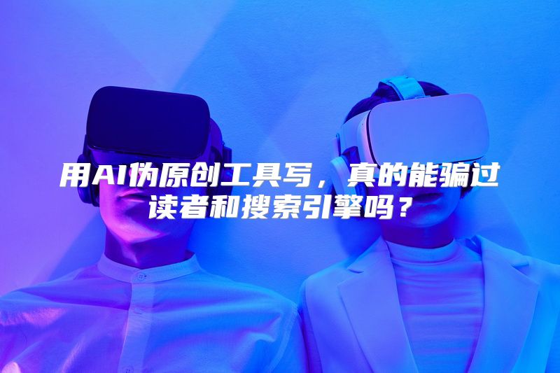 用AI伪原创工具写，真的能骗过读者和搜索引擎吗？