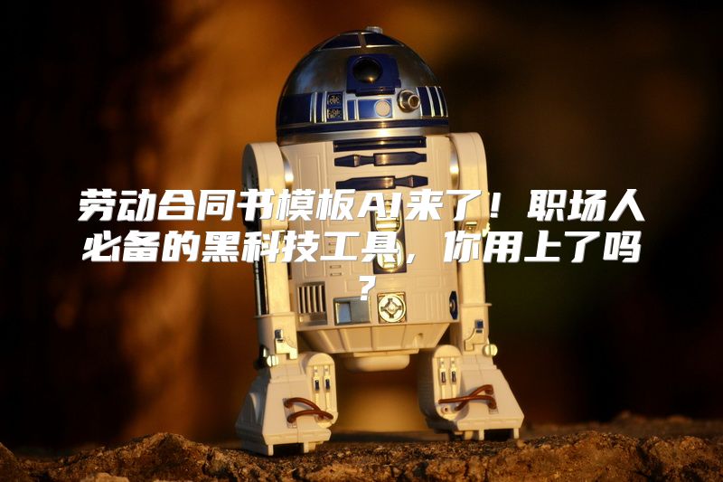 劳动合同书模板AI来了！职场人必备的黑科技工具，你用上了吗？