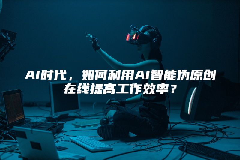 AI时代，如何利用AI智能伪原创在线提高工作效率？