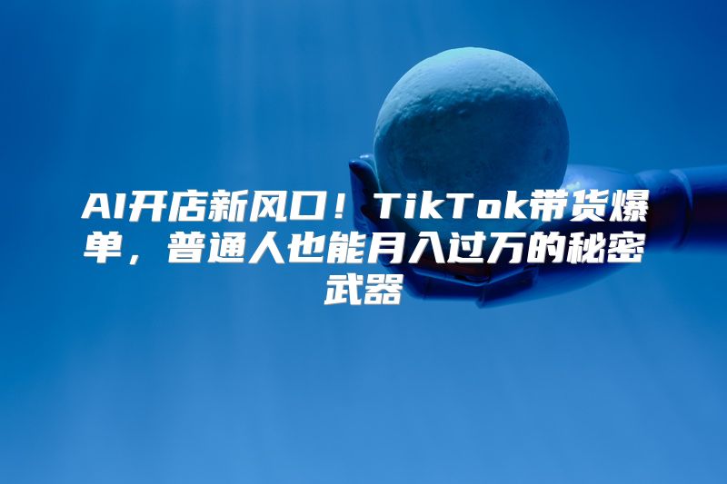 AI开店新风口！TikTok带货爆单，普通人也能月入过万的秘密武器