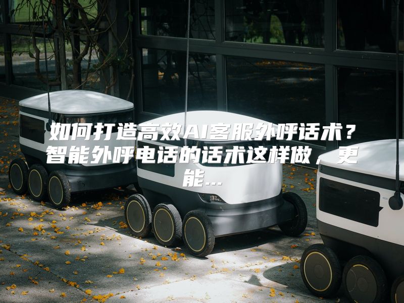 如何打造高效AI客服外呼话术？智能外呼电话的话术这样做，更能...