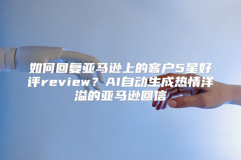 如何回复亚马逊上的客户5星好评review？AI自动生成热情洋溢的亚马逊回信