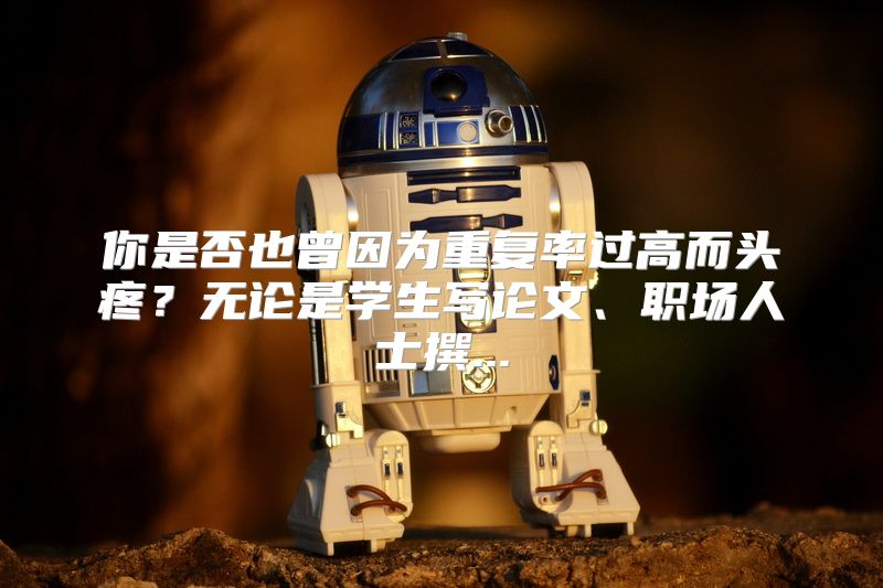 你是否也曾因为重复率过高而头疼？无论是学生写论文、职场人士撰...