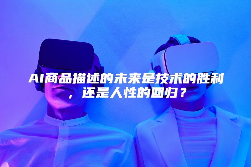 AI商品描述的未来是技术的胜利，还是人性的回归？