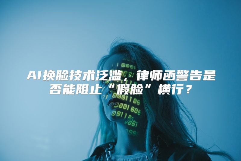 AI换脸技术泛滥，律师函警告是否能阻止“假脸”横行？