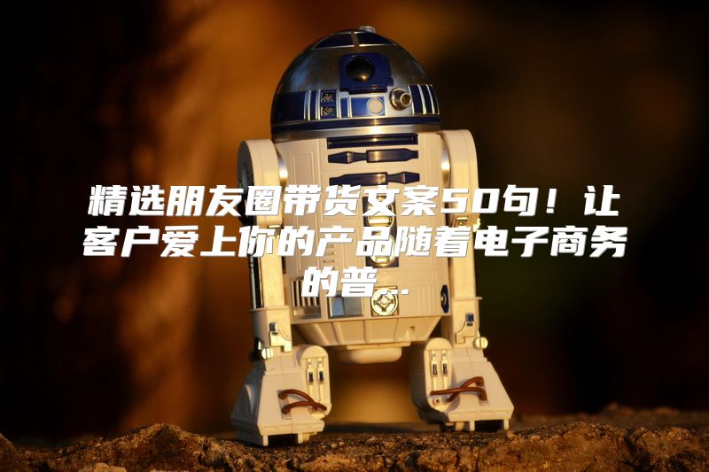 精选朋友圈带货文案50句！让客户爱上你的产品随着电子商务的普...