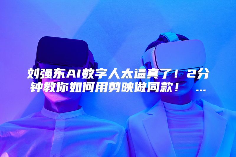 刘强东AI数字人太逼真了！2分钟教你如何用剪映做同款！ ...