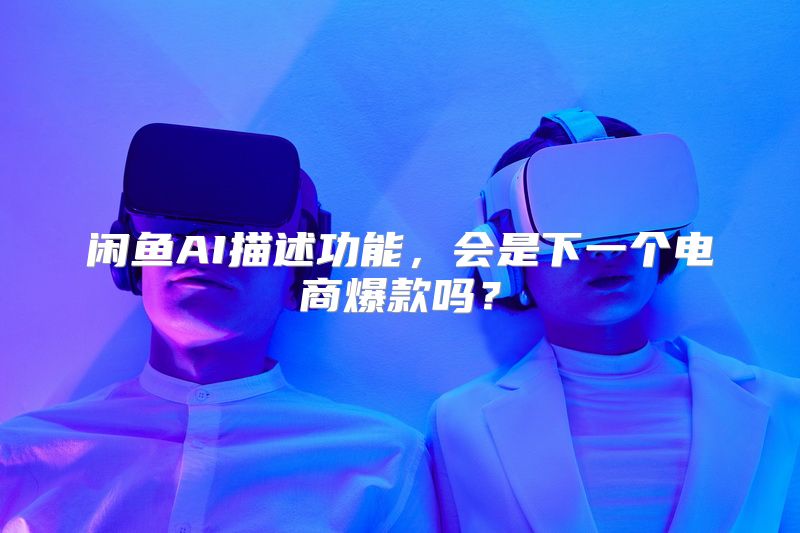 闲鱼AI描述功能，会是下一个电商爆款吗？