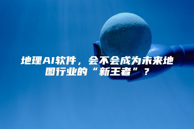地理AI软件，会不会成为未来地图行业的“新王者”？