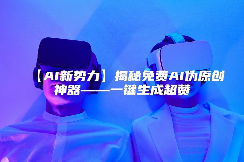 【AI新势力】揭秘免费AI伪原创神器——一键生成超赞