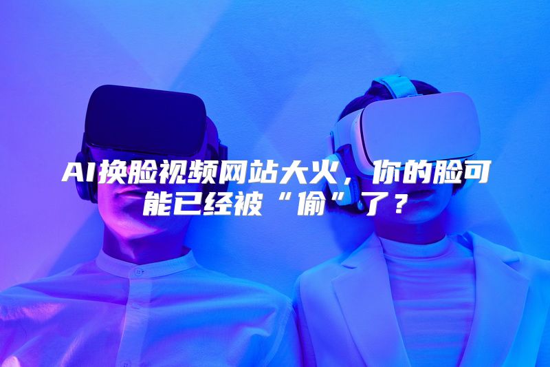 AI换脸视频网站大火，你的脸可能已经被“偷”了？