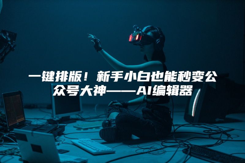 一键排版！新手小白也能秒变公众号大神——AI编辑器