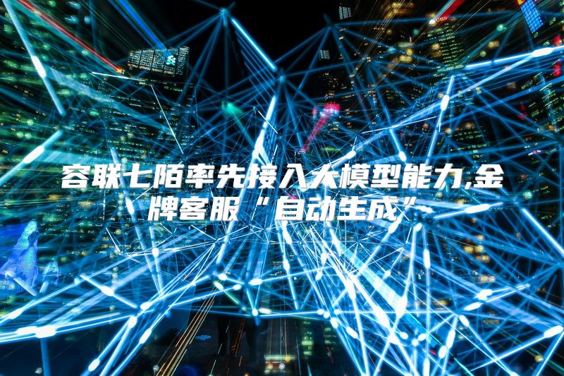 容联七陌率先接入大模型能力,金牌客服“自动生成”