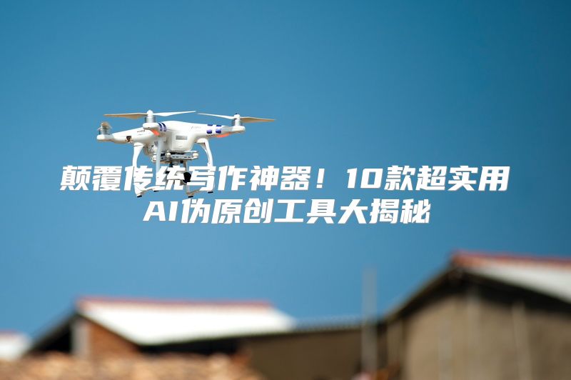 颠覆传统写作神器！10款超实用AI伪原创工具大揭秘