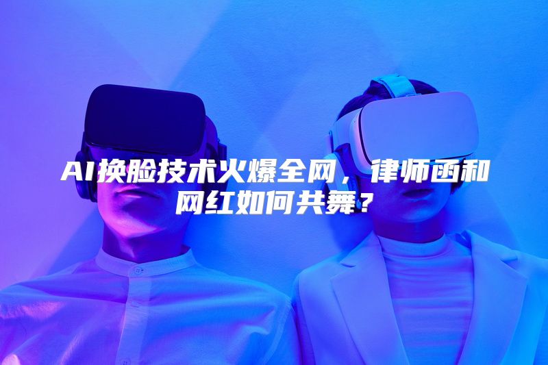 AI换脸技术火爆全网，律师函和网红如何共舞？