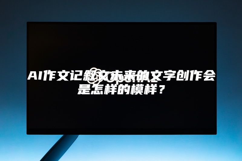 AI作文记叙文未来的文字创作会是怎样的模样？