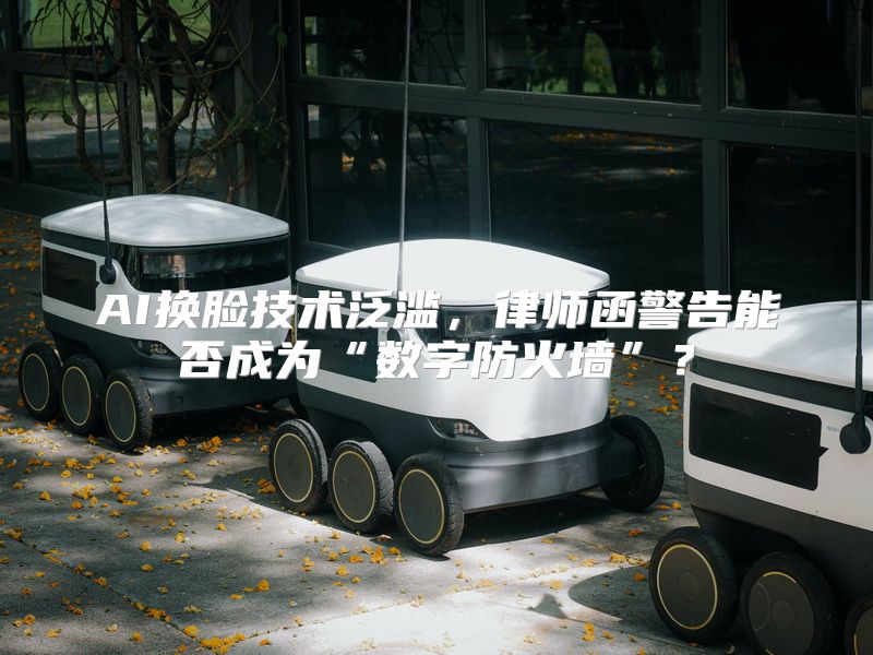 AI换脸技术泛滥，律师函警告能否成为“数字防火墙”？