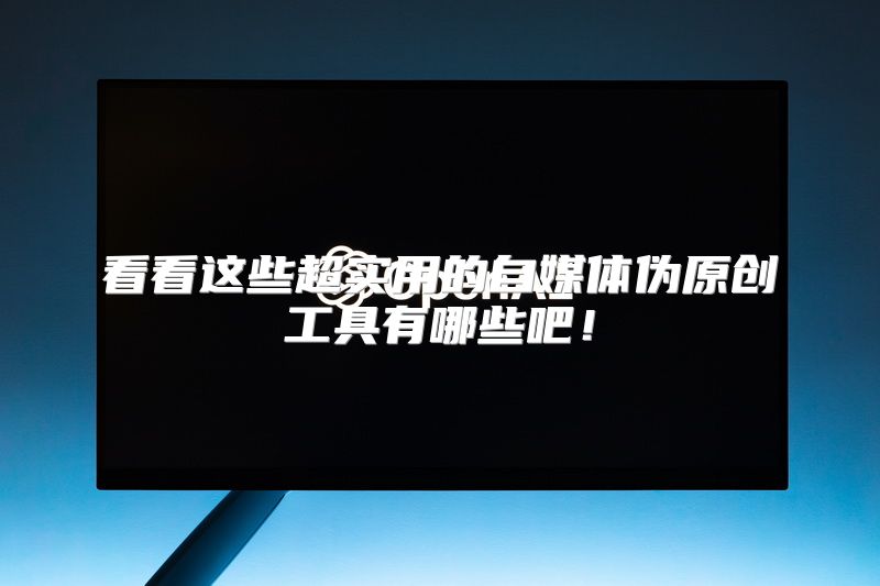 看看这些超实用的自媒体伪原创工具有哪些吧！