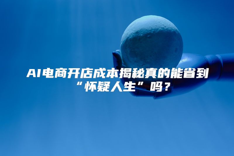 AI电商开店成本揭秘真的能省到“怀疑人生”吗？