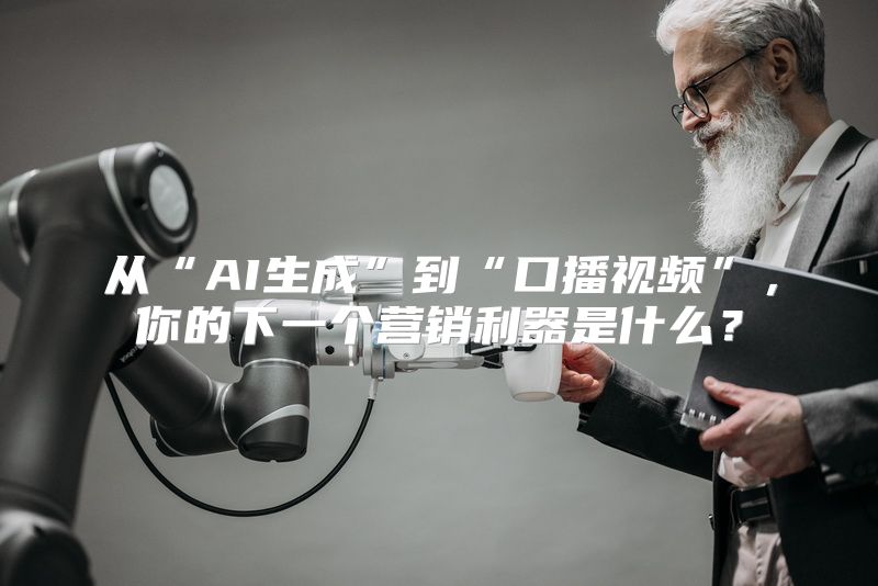 从“AI生成”到“口播视频”，你的下一个营销利器是什么？