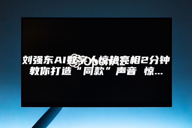 刘强东AI数字人惊艳亮相2分钟教你打造“同款”声音 惊...