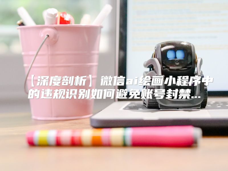 【深度剖析】微信ai绘画小程序中的违规识别如何避免账号封禁...