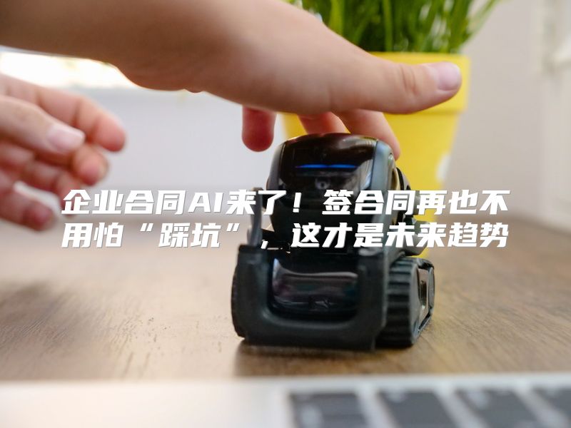 企业合同AI来了！签合同再也不用怕“踩坑”，这才是未来趋势