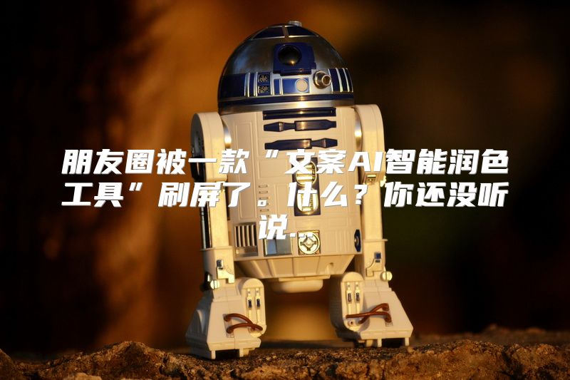 朋友圈被一款“文案AI智能润色工具”刷屏了。什么？你还没听说...
