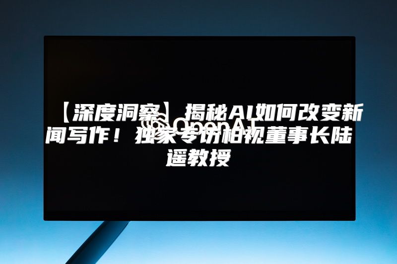 【深度洞察】揭秘AI如何改变新闻写作！独家专访柏视董事长陆遥教授