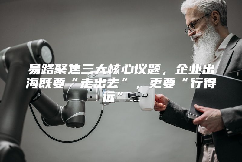 易路聚焦三大核心议题，企业出海既要“走出去”，更要“行得远”...