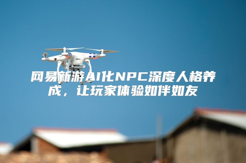 网易新游AI化NPC深度人格养成，让玩家体验如伴如友