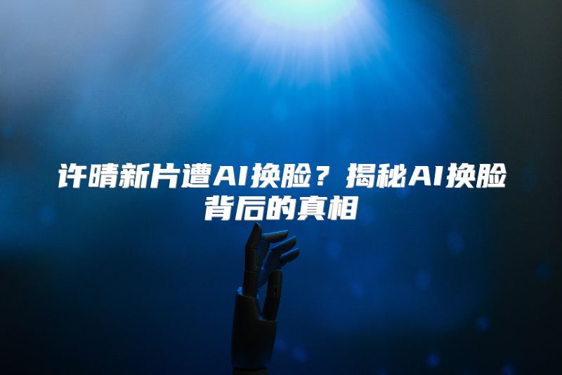 许晴新片遭AI换脸？揭秘AI换脸背后的真相