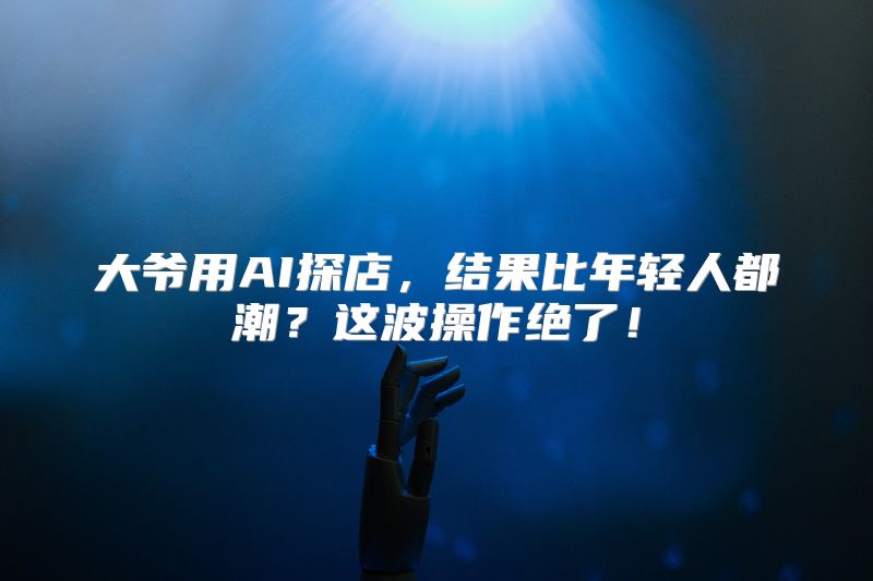 大爷用AI探店，结果比年轻人都潮？这波操作绝了！